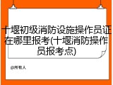 十堰初级消防设施操作员证在哪里报考(十堰消防操作员报考点)