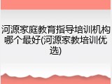 河源家庭教育指导培训机构哪个最好(河源家教培训优选)
