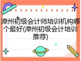漳州初级会计师培训机构哪个最好(漳州初级会计培训推荐)
