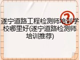 遂宁道路工程检测师培训学校哪里好(遂宁道路检测师培训推荐)