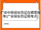 广安中级保安员证在哪里报考(广安保安员证报考点)
