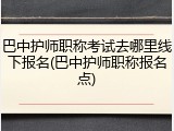 巴中护师职称考试去哪里线下报名(巴中护师职称报名点)