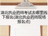 湖北执业药师考试去哪里线下报名(湖北执业药师现场报名点)