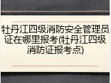 牡丹江四级消防安全管理员证在哪里报考(牡丹江四级消防证报考点)