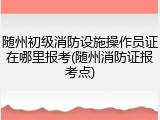 随州初级消防设施操作员证在哪里报考(随州消防证报考点)