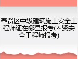 奉贤区中级建筑施工安全工程师证在哪里报考(奉贤安全工程师报考)