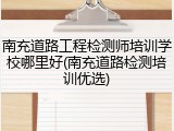 南充道路工程检测师培训学校哪里好(南充道路检测培训优选)