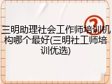 三明助理社会工作师培训机构哪个最好(三明社工师培训优选)