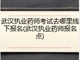 武汉执业药师考试去哪里线下报名(武汉执业药师报名点)