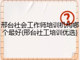 邢台社会工作师培训机构哪个最好(邢台社工培训优选)