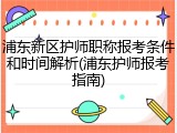浦东新区护师职称报考条件和时间解析(浦东护师报考指南)