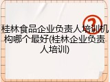 桂林食品企业负责人培训机构哪个最好(桂林企业负责人培训)