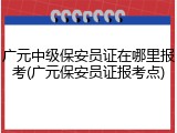 广元中级保安员证在哪里报考(广元保安员证报考点)