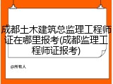 成都土木建筑总监理工程师证在哪里报考(成都监理工程师证报考)