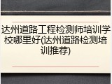 达州道路工程检测师培训学校哪里好(达州道路检测培训推荐)