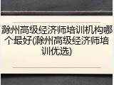 滁州高级经济师培训机构哪个最好(滁州高级经济师培训优选)
