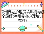 漳州养老护理员培训机构哪个最好(漳州养老护理培训推荐)