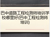 巴中道路工程检测师培训学校哪里好(巴中工程检测师培训)