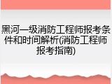 黑河一级消防工程师报考条件和时间解析(消防工程师报考指南)
