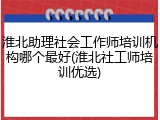 淮北助理社会工作师培训机构哪个最好(淮北社工师培训优选)
