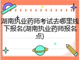 湖南执业药师考试去哪里线下报名(湖南执业药师报名点)