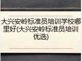 大兴安岭标准员培训学校哪里好(大兴安岭标准员培训优选)
