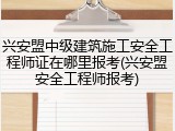 兴安盟中级建筑施工安全工程师证在哪里报考(兴安盟安全工程师报考)