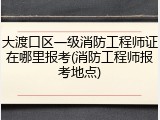 大渡口区一级消防工程师证在哪里报考(消防工程师报考地点)