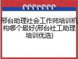 邢台助理社会工作师培训机构哪个最好(邢台社工助理培训优选)