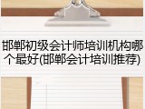邯郸初级会计师培训机构哪个最好(邯郸会计培训推荐)