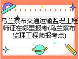 乌兰察布交通运输监理工程师证在哪里报考(乌兰察布监理工程师报考点)