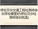呼伦贝尔交通工程检测师培训学校哪里好(呼伦贝尔检测师培训优选)