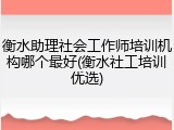 衡水助理社会工作师培训机构哪个最好(衡水社工培训优选)