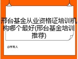 邢台基金从业资格证培训机构哪个最好(邢台基金培训推荐)