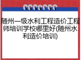 随州一级水利工程造价工程师培训学校哪里好(随州水利造价培训)