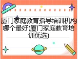 厦门家庭教育指导培训机构哪个最好(厦门家庭教育培训优选)