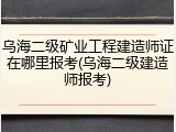 乌海二级矿业工程建造师证在哪里报考(乌海二级建造师报考)