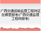 广西交通运输监理工程师证在哪里报考(广西交通监理工程师报考)