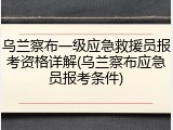 乌兰察布一级应急救援员报考资格详解(乌兰察布应急员报考条件)