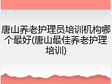 唐山养老护理员培训机构哪个最好(唐山最佳养老护理培训)