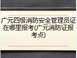 广元四级消防安全管理员证在哪里报考(广元消防证报考点)