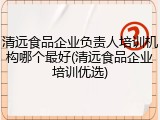 清远食品企业负责人培训机构哪个最好(清远食品企业培训优选)