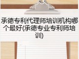 承德专利代理师培训机构哪个最好(承德专业专利师培训)