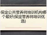 保定公共营养师培训机构哪个最好(保定营养师培训优选)