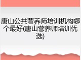 唐山公共营养师培训机构哪个最好(唐山营养师培训优选)