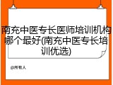 南充中医专长医师培训机构哪个最好(南充中医专长培训优选)