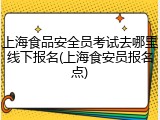 上海食品安全员考试去哪里线下报名(上海食安员报名点)
