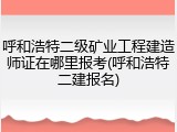 呼和浩特二级矿业工程建造师证在哪里报考(呼和浩特二建报名)