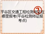 平谷区交通工程检测师证在哪里报考(平谷检测师证报考点)