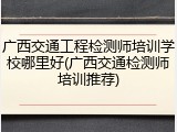 广西交通工程检测师培训学校哪里好(广西交通检测师培训推荐)